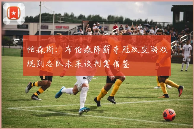 帕森斯：布伦森降薪夺冠改变游戏规则各队未来谈判需借鉴
