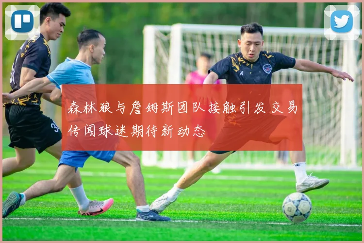 森林狼与詹姆斯团队接触引发交易传闻球迷期待新动态