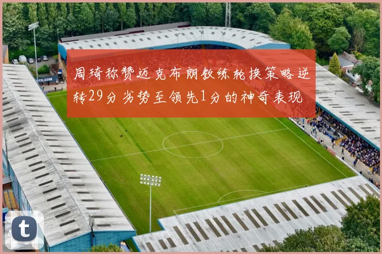 周琦称赞迈克布朗教练轮换策略逆转29分劣势至领先1分的神奇表现