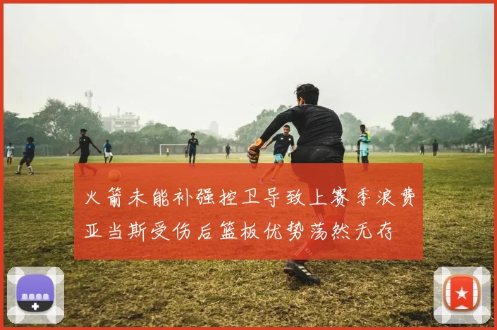 火箭未能补强控卫导致上赛季浪费亚当斯受伤后篮板优势荡然无存