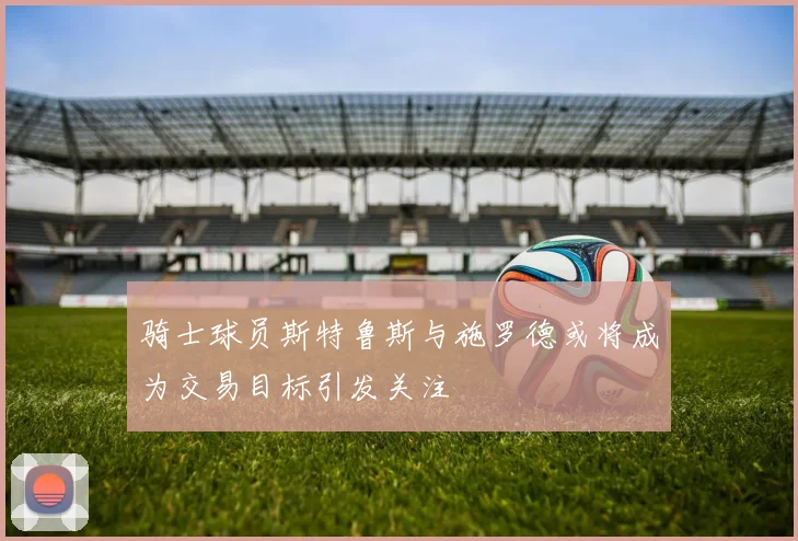 骑士球员斯特鲁斯与施罗德或将成为交易目标引发关注