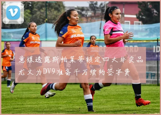 意媒透露斯帕莱蒂锁定四大非卖品尤文为DV9准备千万续约签字费