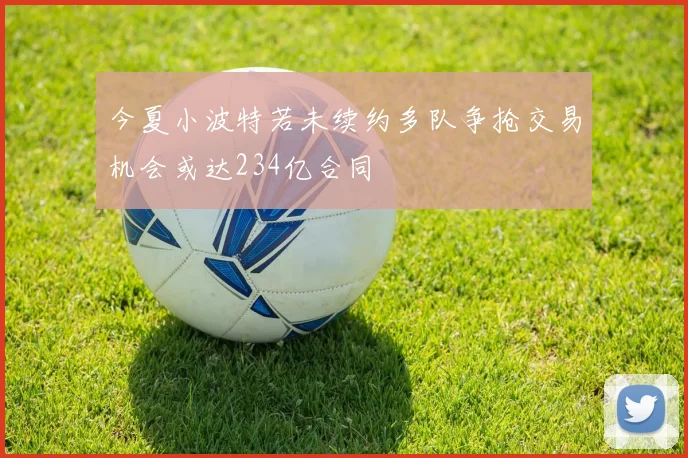 今夏小波特若未续约多队争抢交易机会或达234亿合同
