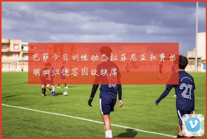 巴萨今日训练动态拉菲尼亚和费尔明回归德容因故缺席