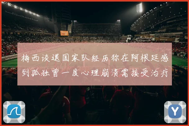 梅西谈退国家队经历称在阿根廷感到孤独曾一度心理崩溃需接受治疗