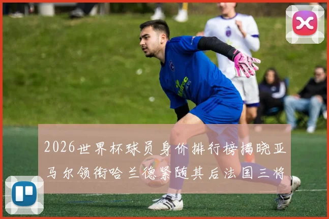 2026世界杯球员身价排行榜揭晓亚马尔领衔哈兰德紧随其后法国三将入围