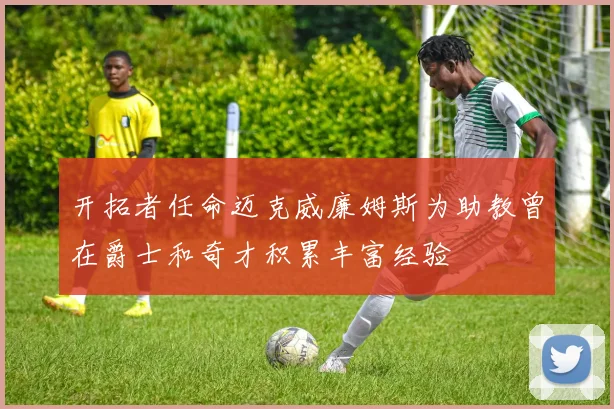 开拓者任命迈克威廉姆斯为助教曾在爵士和奇才积累丰富经验