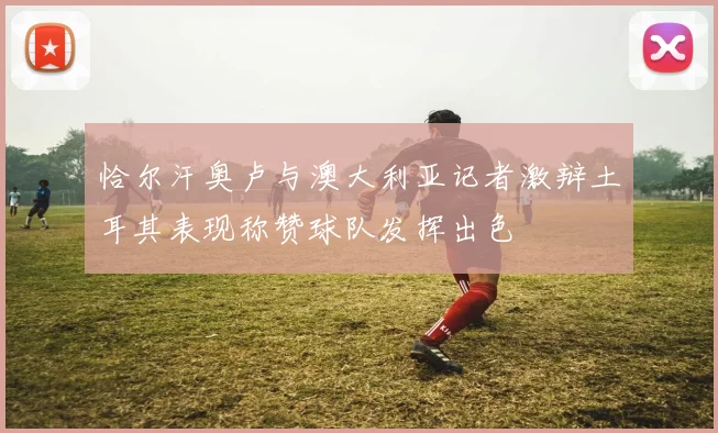 恰尔汗奥卢与澳大利亚记者激辩土耳其表现称赞球队发挥出色