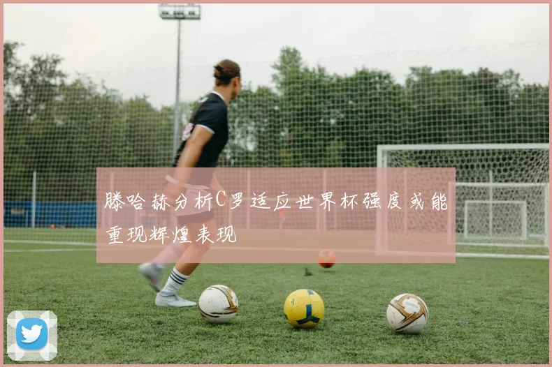 滕哈赫分析C罗适应世界杯强度或能重现辉煌表现
