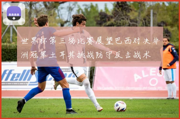 世界杯第三场比赛展望巴西对决非洲冠军土耳其挑战防守反击战术