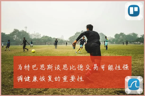 马特巴恩斯谈恩比德交易可能性强调健康恢复的重要性