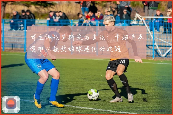 博主评论罗斯采访言论：中超节奏慢难以接受的球迷何必追随