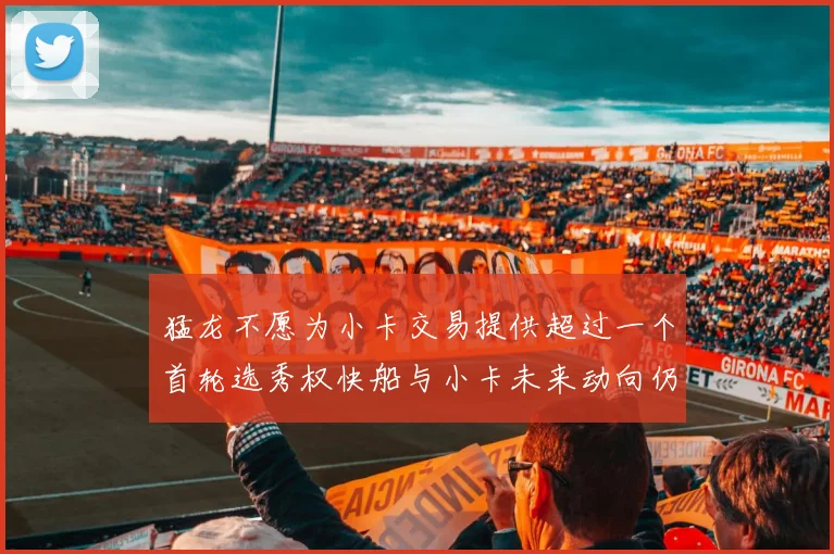 猛龙不愿为小卡交易提供超过一个首轮选秀权快船与小卡未来动向仍不明朗