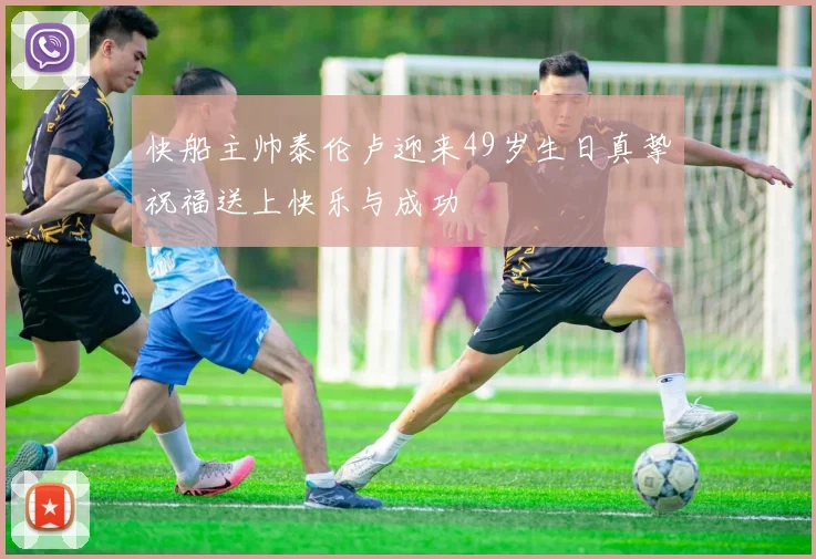 快船主帅泰伦卢迎来49岁生日真挚祝福送上快乐与成功